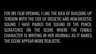 FOR MY FILM OPENING, I LIKE THE IDEA OF BUILDING UP
TENSION WITH THE USE OF DIEGETIC AND NON-DIEGETIC
SOUND. I HAVE PAIRED THE SOUND OF THE PENCIL
SCRATCHES (IN THE SCENE WHERE THE FEMALE
CHARACTER IS WRITING IN HER JOURNAL) AS IT MAKES
THE SCENE APPEAR MORE REALISTIC.
 