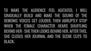 TO MAKE THE AUDIENCE FEEL AGITATED, I WILL
GRADUALLY BUILD AND MAKE THE SOUND OF THE
DEMONIC VOICES GET LOUDER, THEN ABRUPTLY STOP
WHEN THE FEMALE CHARACTER HEARS SHUFFLING
BEHIND HER - SHE THEN LOOKS BEHIND HER. AFTER THIS,
SHE CLOSES HER JOURNAL AND THE SCENE CUTS TO
BLACK.
 