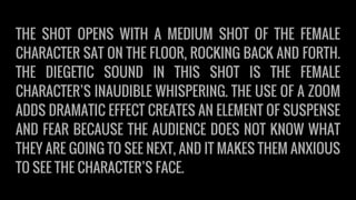 THE SHOT OPENS WITH A MEDIUM SHOT OF THE FEMALE
CHARACTER SAT ON THE FLOOR, ROCKING BACK AND FORTH.
THE DIEGETIC SOUND IN THIS SHOT IS THE FEMALE
CHARACTER’S INAUDIBLE WHISPERING. THE USE OF A ZOOM
ADDS DRAMATIC EFFECT CREATES AN ELEMENT OF SUSPENSE
AND FEAR BECAUSE THE AUDIENCE DOES NOT KNOW WHAT
THEY ARE GOING TO SEE NEXT, AND IT MAKES THEM ANXIOUS
TO SEE THE CHARACTER’S FACE.
 