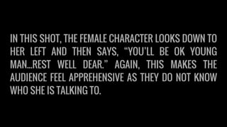 IN THIS SHOT, THE FEMALE CHARACTER LOOKS DOWN TO
HER LEFT AND THEN SAYS, “YOU’LL BE OK YOUNG
MAN...REST WELL DEAR.” AGAIN, THIS MAKES THE
AUDIENCE FEEL APPREHENSIVE AS THEY DO NOT KNOW
WHO SHE IS TALKING TO.
 