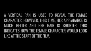 A VERTICAL PAN IS USED TO REVEAL THE FEMALE
CHARACTER. HOWEVER, THIS TIME, HER APPEARANCE IS
MUCH BETTER AND HER HAIR IS SHORTER. THIS
INDICATES HOW THE FEMALE CHARACTER WOULD LOOK
LIKE AT THE START OF THE FILM.
 