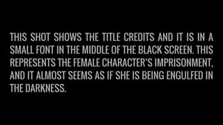THIS SHOT SHOWS THE TITLE CREDITS AND IT IS IN A
SMALL FONT IN THE MIDDLE OF THE BLACK SCREEN. THIS
REPRESENTS THE FEMALE CHARACTER’S IMPRISONMENT,
AND IT ALMOST SEEMS AS IF SHE IS BEING ENGULFED IN
THE DARKNESS.
 
