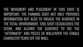 THE MOVEMENT AND PLACEMENT IN THIS SHOT IS
IMPORTANT. THE PANNING SHOT NOT ONLY PROVIDES
INFORMATION BUT ALSO TO ENGAGE THE AUDIENCE IN
THE TOTAL ENVIRONMENT. THIS SHOT ESTABLISHES THE
SCENE, AND ALLOWS THE AUDIENCE TO SEE THE
“AFTERMATH” AND PIECES OF WALLPAPER THE FEMALE
CHARACTER TEARS OFF THE WALL.
 