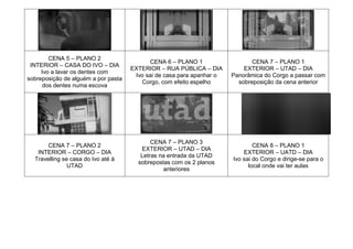 CENA 5 – PLANO 2
INTERIOR – CASA DO IVO – DIA
Ivo a lavar os dentes com
sobreposição de alguém a por pasta
dos dentes numa escova
CENA 6 – PLANO 1
EXTERIOR – RUA PÚBLICA – DIA
Ivo sai de casa para apanhar o
Corgo, com efeito espelho
CENA 7 – PLANO 1
EXTERIOR – UTAD – DIA
Panorâmica do Corgo a passar com
sobreposição da cena anterior
CENA 7 – PLANO 2
INTERIOR – CORGO – DIA
Travelling se casa do Ivo até à
UTAD
CENA 7 – PLANO 3
EXTERIOR – UTAD – DIA
Letras na entrada da UTAD
sobrepostas com os 2 planos
anteriores
CENA 8 – PLANO 1
EXTERIOR – UATD – DIA
Ivo sai do Corgo e dirige-se para o
local onde vai ter aulas
 