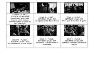 CENA 13 – PLANO 2
INTERIOR - UTAD – DIA
Ivo continua a fazer o teste
enquanto outras pessoas,
atrasadas, entram na sala e vão
para o seu lugar
CENA 14 – PLANO 1
INTERIOR – UTAD – DIA
Ivo regressa ao bar depois da aula
CENA 14 – PLANO 2
INTERIOR – UTAD – DIA
Plano geral do bar cheio de gente
CENA 14 – PLANO 3
INTERIOR – UTAD – DIA
Ivo conversa com as suas amigas
CENA 14 – PLANO 4
INTERIOR – UTAD – DIA
Ivo continua a conversar com as
suas amigas
CENA 14 – PLANO 5
INTERIOR – UTAD – DIA
Ivo finaliza a conversa com as suas
amigas
 