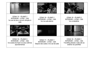 CENA 15 – PLANO 1
INTERIOR – UTAD – DIA
Ivo sai do bar e vai em direção à
sala
CENA 16 – PLANO 1
INTERIOR – UTAD – DIA
Ivo na aula atento
CENA 16 – PLANO 2
INTERIOR – UTAD – DIA
Ivo a trabalhar
CENA 16 – PLANO 3
INTERIOR – UTAD – DIA
Ivo acaba de fazer os seus últimos
apontamentos
CENA 17 – PLANO 1
INTERIOR – UTAD – DIA
Depois das aulas o Ivo sai da sala
CENA 18 – PLANO 1
INTERIOR – UTAD – DIA
Travelling desde a sala até ao
exterior do pavilhão
 