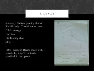 SHOT NO. 2


Summary: Cut to a panning shot of
Sheriff badge. Text of actors name.
CA: Low-angle
CM: Pan
CS: Panning shot
SFX: -

Info: Filming in Drama studio with
specific lighting. To be further
specified, in later posts.
 