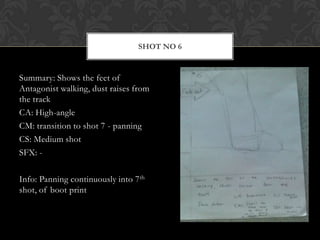 SHOT NO 6


Summary: Shows the feet of
Antagonist walking, dust raises from
the track
CA: High-angle
CM: transition to shot 7 - panning
CS: Medium shot
SFX: -

Info: Panning continuously into 7 th
shot, of boot print
 