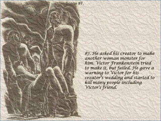 Scene #7.#7. He asked his creator to make another woman monster for him. Victor Frankenstein tried to make it, but failed. He gave a warning to Victor for his creator's wedding and started to kill many people including Victor's friend.
