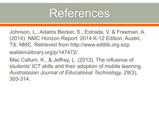 Johnson, L., Adams Becker, S., Estrada, V. & Freeman, A. 
(2014). NMC Horizon Report: 2014 K-12 Edition. Austin, 
TX: NMC. Retrieved from http://www.editlib.org.ezp. 
waldenulibrary.org/p/147472/. 
Mac Callum, K., & Jeffrey, L. (2013). The influence of 
students' ICT skills and their adoption of mobile learning. 
Australasian Journal of Educational Technology, 29(3), 
303-314. 
