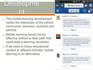  The mobile learning development 
needs the interaction of the school 
community: teachers, students and 
parents. 
 Mobile learning would not be 
effective without a clear path that 
could lead a learning revolution. 
 If we want to share educational 
content in different formats, mobile 
learning is an alternative. 
 
