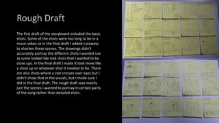 Rough Draft
The first draft of the storyboard included the basic
shots. Some of the shots were too long to be in a
music video so in the final draft I added cutaways
to shorten these scenes. The drawings didn’t
accurately portray the different shots I wanted use
as some looked like mid shots that I wanted to be
close ups. In the final draft I made it look more like
a close up or whatever shot it needed to be. There
are also shots where a star crosses over eyes but I
didn’t show that in the visuals, but I made sure I
did in the final draft. The rough draft was mainly
just the scenes I wanted to portray in certain parts
of the song rather than detailed shots.
 
