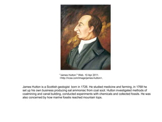 &quot;James Hutton.&quot; Web. 10 Apr 2011. <http://ncse.com/image/james-hutton>.  James Hutton is a Scottish geologist   born in 1726. He studied medicine and farming, in 1768 he set up his own business producing sal ammoniac from coal soot. Hutton investigated methods of coalmining and canal building, conducted experiments with chemicals and collected fossils. He was also concerned by how marine fosslis reached mountain tops. 