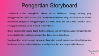 Pengertian Storyboard
Storyboard adalah serangkaian sketsa dibuat berbentuk persegi panjang yang
menggambarkan suatu urutan (alur cerita) elemen-elemen yang diusulkan untuk aplikasi
multimedia. Storyboard menggabungkan alat bantu narasi dan visual pada selembar kertas
sehingga naskah dan visual menjadi terkoordinasi.
Dalam kata lain storyboard dapat diartikan sebagai alat perencanaan yang menggambarkan
urutan kejadian berupa kumpulan gambar dalam sketsa sederhana.
Storyboard berperan menjadi gambaran dasar dari sebuah produk yang akan kita bangun
berikutnya, ini merupakan cetak biru atau algoritma dari apa yang akan kita bangun.

 