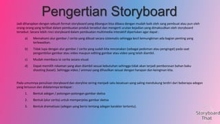 Pengertian Storyboard
Jadi diharapkan dengan sebuah format storyboard yang dibangun bisa dibaca dengan mudah baik oleh sang pembuat atau pun oleh
orang-orang yang terlibat dalam pembuatan produk tersebut dan mengerti urutan kejadian yang dimaksudkan oleh storyboard
tersebut. Secara lebih rinci storyboard dalam pembuatan multimedia interaktif diperlukan agar dapat :
a)

Memahami alur gambar / cerita yang dibuat secara sistematis sehingga kecil kemungkinan ada bagian penting yang
terlewatkan.

b)

Tidak lupa dengan alur gambar / cerita yang sudah kita rencanakan (sebagai pedoman atau pengingat) pada saat
pengambilan gambar atau video maupun editing gambar atau video yang telah diambil.

c)

Mudah membaca isi cerita secara visual.

d)

Dapat memilih rekaman yang akan diambil sesuai kebutuhan sehingga tidak akan terjadi pemborosan bahan baku
shooting (kaset). Sehingga video / animasi yang dihasilkan sesuai dengan harapan dan keinginan kita.

Pada umumnya penulisan storyboard dan storyline sering menjadi satu kesatuan yang saling mendukung terdiri dari beberapa adegan
yang tersusun dan didalamnya terdapat :
1.

Bentuk adegan / potongan-potongan gambar sketsa

2.

Bentuk (alur cerita) untuk memperjelas gambar sketsa

3.

Bentuk dramatisasi (adegan yang berisi tentang adegan karakter tertentu).

 