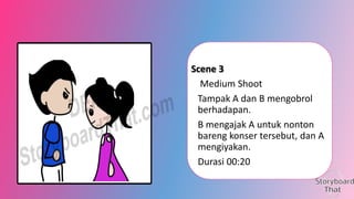 Scene 3
Medium Shoot
Tampak A dan B mengobrol
berhadapan.
B mengajak A untuk nonton
bareng konser tersebut, dan A
mengiyakan.
Durasi 00:20

 