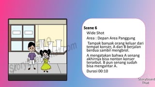 Scene 6
Wide Shot
Area : Depan Area Panggung
Tampak banyak orang keluar dari
tempat konser, A dan B berjalan
berdua sambil mengbrol.
A mengatakan bahwa A senang
akhirnya bisa nonton konser
tersebut. B pun senang sudah
bisa mengantar A.
Durasi 00:10

 