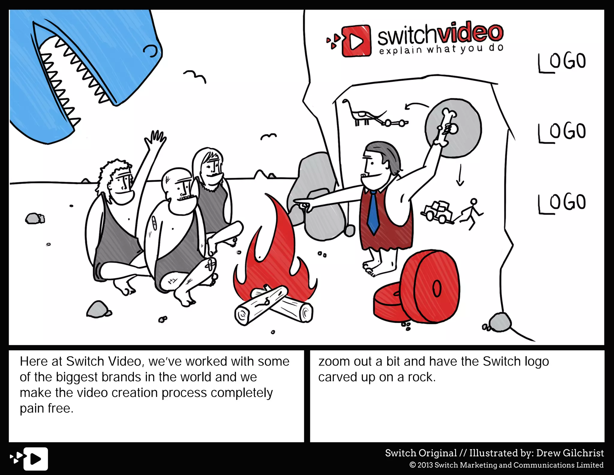 Here at Switch Video, we’ve worked with some
of the biggest brands in the world and we
make the video creation process completely
pain free.

zoom out a bit and have the Switch logo
carved up on a rock.

Switch Original // Illustrated by: Drew Gilchrist
© 2013 Switch Marketing and Communications Limited

 