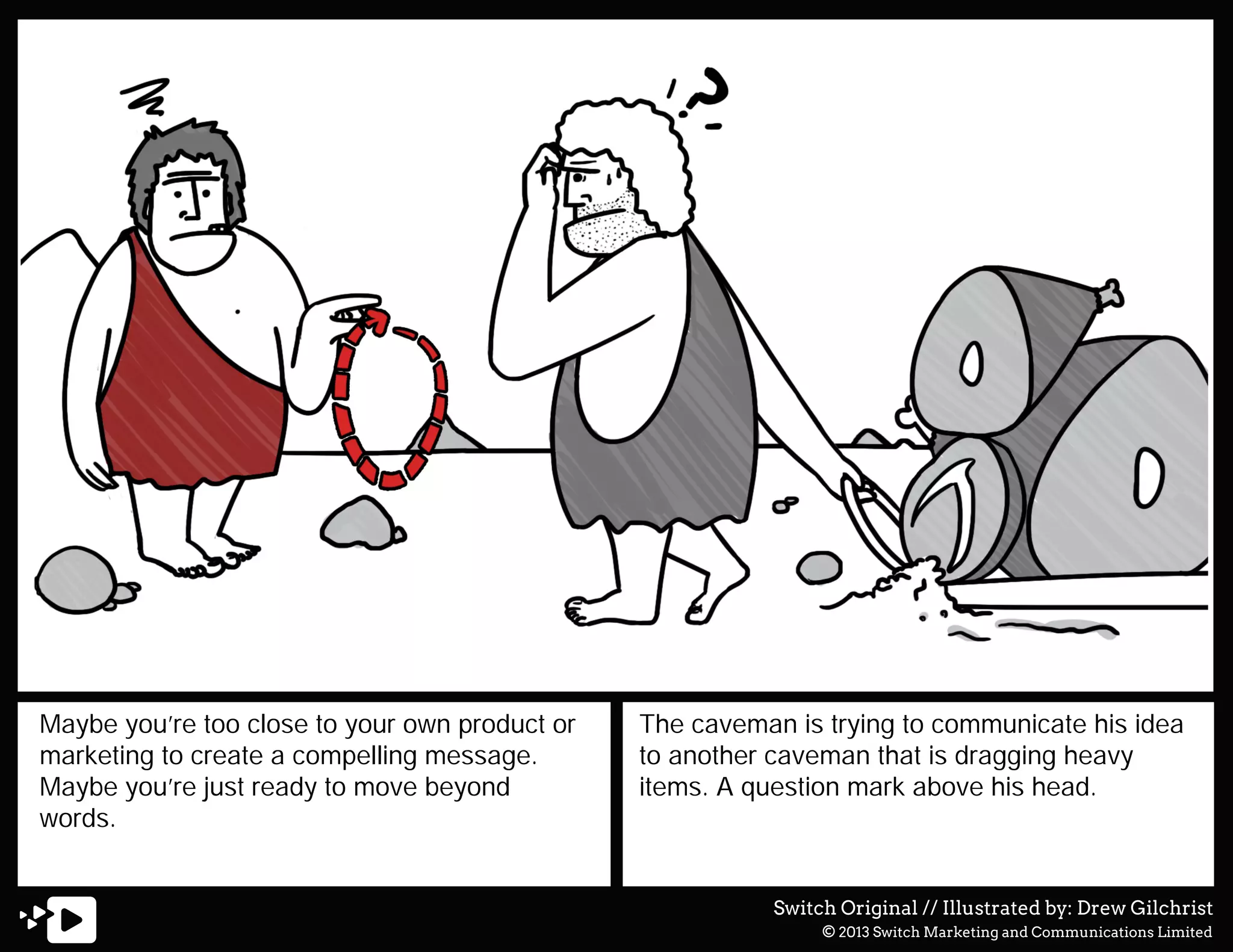 Maybe you’re too close to your own product or
marketing to create a compelling message.
Maybe you’re just ready to move beyond
words.

The caveman is trying to communicate his idea
to another caveman that is dragging heavy
items. A question mark above his head.

Switch Original // Illustrated by: Drew Gilchrist
© 2013 Switch Marketing and Communications Limited

 