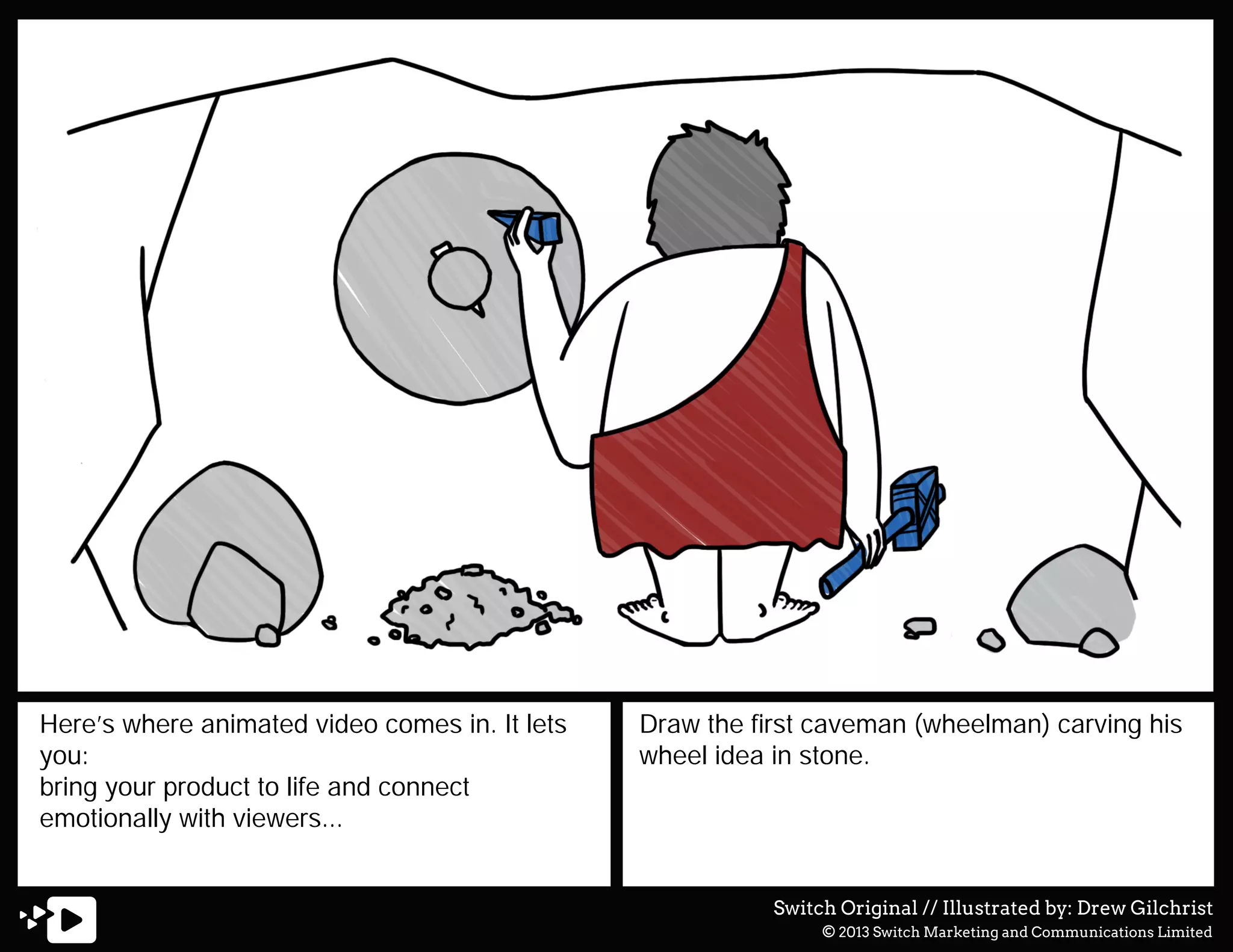 Here’s where animated video comes in. It lets
you:
bring your product to life and connect
emotionally with viewers...

Draw the first caveman (wheelman) carving his
wheel idea in stone.

Switch Original // Illustrated by: Drew Gilchrist
© 2013 Switch Marketing and Communications Limited

 