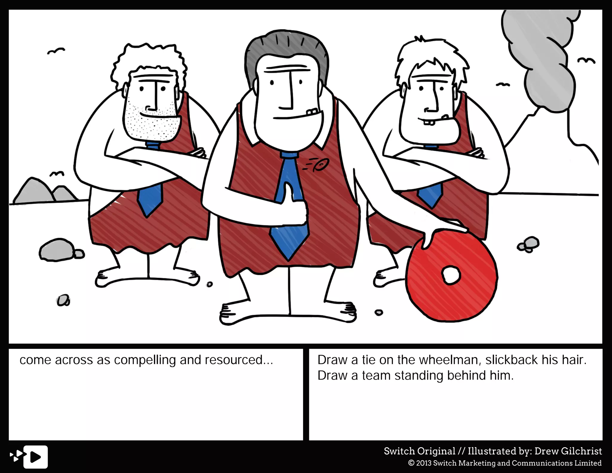 come across as compelling and resourced...

Draw a tie on the wheelman, slickback his hair.
Draw a team standing behind him.

Switch Original // Illustrated by: Drew Gilchrist
© 2013 Switch Marketing and Communications Limited

 