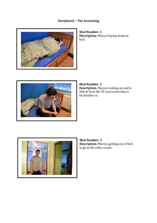Storyboard – The Screaming
Shot Number: 1
Description: Marcus laying down in
bed.
Shot Number: 2
Description: Marcus waking up and is
able to hear the TV next room where
his brother is.
Shot Number: 3
Description: Marcus getting out of bed
to go to the other room.
 