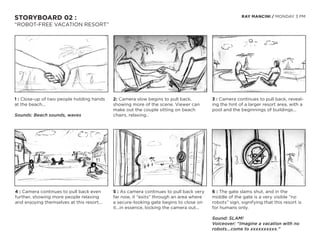 STORYBOARD 02 :                                                                                        RAY MANCINI / MONDAY 3 PM

“ROBOT-FREE VACATION RESORT”




1 : Close-up of two people holding hands    2: Camera slow begins to pull back,          3 : Camera continues to pull back, reveal-
at the beach...                             showing more of the scene. Viewer can        ing the hint of a larger resort area, with a
                                            make out the couple sitting on beach         pool and the beginnings of buildings...
Sounds: Beach sounds, waves                 chairs, relaxing..




4 : Camera continues to pull back even      5 : As camera continues to pull back very    6 : The gate slams shut, and in the
further, showing more people relaxing       far now, it “exits” through an area where    middle of the gate is a very visible “no
and enjoying themselves at this resort...   a secure-looking gate begins to close on     robots” sign, signifying that this resort is
                                            it...in essence, locking the camera out...   for humans only.

                                                                                         Sound: SLAM!
                                                                                         Voiceover: “Imagine a vacation with no
                                                                                         robots...come to xxxxxxxxxx.”
 