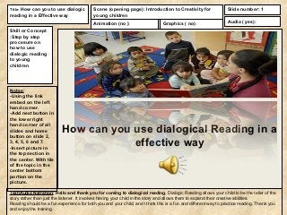 Title: How can you to use dialogic         Scene (opening page): Introduction to Creativity for                 Slide number: 1
reading in a Effective way                 young children
                                           Animation (no ):                    Graphics ( no):                  Audio ( yes):

Skill or Concept
:Step by step
procesure on
how to use
dialogic reading
to young
children




Notes:
-Using the link
embed on the left
hand corner.
-Add next button in
the lower right
hand corner of all
slides and home
button on slide 2,
                           How can you use dialogical Reading in a
3, 4, 5, 6 and 7.
-Insert picture in
                                       effective way
the top section in
the center. With tile
of the topic in the
center bottom
portion on the
picture.

Text/Audio Narration: Hallo and thank you for coming to dialogical reading. Dialogic Reading allows your child to be the teller of the
story rather than just the listener. It involves having your child in the story and allows them to expand their creative abilities.
Reading should be a fun experience for both you and your child, and I think this is a fun and different way to practice reading. Thank you
and enjoy the training.
 