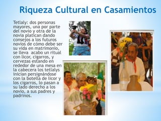 Riqueza Cultural en Casamientos
Tetlaly: dos personas
mayores, una por parte
del novio y otra de la
novia platican dando
consejos a los futuros
novios de cómo debe ser
su vida en matrimonio,
se lleva acabo un ritual
con licor, cigarros, y
cervezas estando en
rededor de una mesa en
la cabecera los tetlalys
inician persignándose
con la botella de licor y
los cigarros, lo pasan a
su lado derecho a los
novio, a sus padres y
padrinos.
 