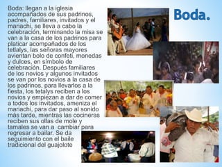 Boda: llegan a la iglesia
acompañados de sus padrinos,
padres, familiares, invitados y el
mariachi, se lleva a cabo la
celebración, terminando la misa se
van a la casa de los padrinos para
platicar acompañados de los
tetlalys, las señoras mayores
avientan bolo de confeti, monedas
y dulces, en símbolo de
celebración. Después familiares
de los novios y algunos invitados
se van por los novios a la casa de
los padrinos, para llevarlos a la
fiesta, los tetalys reciben a los
novios y empiezan a dar de comer
a todos los invitados, ameniza el
mariachi, para dar paso al sonido
más tarde, mientras las cocineras
reciben sus ollas de mole y
tamales se van a cambiar para
regresar a bailar. Se da
seguimiento con el baile
tradicional del guajolote
 