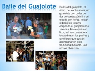 Baile del Guajolote Bailes del guajolote, al
ritmo del xochicanela, un
guajolote con collar de
flor de cempaxúchitl y un
tequila con flores, inician
el baile los tetlalys
cargando el guajolote los
varones, las mujeres el
licor, asi van pasando a
los padrinos, los padres y
familiares que gusten
acompañar en este
tradicional bailable. Los
novios observan.
 