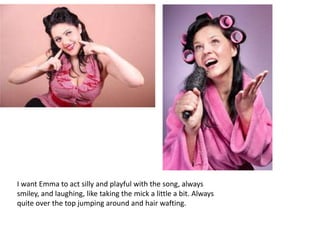 I want Emma to act silly and playful with the song, always
smiley, and laughing, like taking the mick a little a bit. Always
quite over the top jumping around and hair wafting.
 