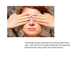 I would like to have a shot like this of Emma when the it
says, ‘and I set fire to our bed’ where then she open her
hands from her eyes just for one of the chorus’s.
 