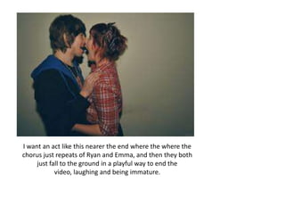 I want an act like this nearer the end where the where the
chorus just repeats of Ryan and Emma, and then they both
     just fall to the ground in a playful way to end the
            video, laughing and being immature.
 