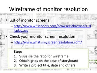 Wireframe of monitor resolution
• List of monitor screens
– http://www.w3schools.com/browsers/browsers_d
isplay.asp
• Check your monitor screen resolution
– http://www.whatismyscreenresolution.com/
8/20/2015 swling@mmu.edu.my 18
Steps
1. Visualise the ratio for wireframe
2. Obtain grids on the base of storyboard
3. Write a project title, date and others
 