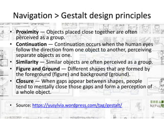 Navigation > Gestalt design principles
• Proximity — Objects placed close together are often
perceived as a group.
• Continuation — Continuation occurs when the human eyes
follow the direction from one object to another, perceiving
separate objects as one.
• Similarity — Similar objects are often perceived as a group.
• Figure and Ground — Different shapes that are formed by
the foreground (figure) and background (ground).
• Closure — When gaps appear between shapes, people
tend to mentally close those gaps and form a perception of
a whole object.
• Source: https://yusylvia.wordpress.com/tag/gestalt/
8/20/2015 swling@mmu.edu.my 44
 