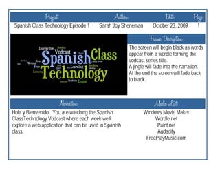 Project:                         Author:                     Date:          Page:
 Spanish Class Technology Episode 1       Sarah Joy Sheneman           October 23, 2009       1

                                                                     Frame Description:
                                                           The screen will begin black as words
                                                           appear from a wordle forming the
                                                           vodcast series title.
                                                           A jingle will fade into the narration.
                                                           At the end the screen will fade back
                                                           to black.



                           Narration:                                   Media List:
Hola y Bienvenido. You are watching the Spanish                   Windows Movie Maker
ClassTechnology Vodcast where each week we’ll                          Wordle.net
explore a web application that can be used in Spanish                   Paint.net
class.                                                                  Audacity
                                                                   FreePlayMusic.com
 