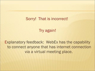 Sorry! That is incorrect!

                  Try again!

Explanatory feedback: WebEx has the capability
 to connect anyone that has internet connection
           via a virtual meeting place.
 