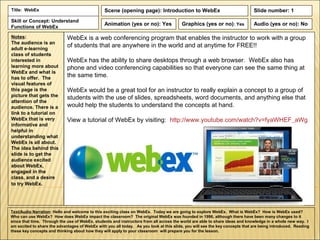 Title: WebEx                                    Scene (opening page): Introduction to WebEx                                   Slide number: 1
Skill or Concept: Understand
                                                Animation (yes or no): Yes              Graphics (yes or no): Yes             Audio (yes or no): No
Functions of WebEx

Notes:                       WebEx is a web conferencing program that enables the instructor to work with a group
The audience is an
adult e-learning
                             of students that are anywhere in the world and at anytime for FREE!!
class of students
interested in                WebEx has the ability to share desktops through a web browser. WebEx also has
learning more about          phone and video conferencing capabilities so that everyone can see the same thing at
WebEx and what is
has to offer. The            the same time.
visual features of
this page is the             WebEx would be a great tool for an instructor to really explain a concept to a group of
picture that gets the        students with the use of slides, spreadsheets, word documents, and anything else that
attention of the
audience. There is a         would help the students to understand the concepts at hand.
link to a tutorial on
WebEx that is very           View a tutorial of WebEx by visiting: http://www.youtube.com/watch?v=fyaWHEF_aWg
informative and
helpful in
understanding what
WebEx is all about.
The idea behind this
slide is to get the
audience excited
about WebEx,
engaged in the
class, and a desire
to try WebEx.




Text/Audio Narration: Hello and welcome to this exciting class on WebEx. Today we are going to explore WebEx. What is WebEx? How is WebEx used?
Who can use WebEx? How does WebEx impact the classroom? The original WebEx was founded in 1996, although there have been many changes to it
since that time. Through the use of WebEx, students and instructors from all across the world are able to share ideas and knowledge in a whole new way. I
am excited to share the advantages of WebEx with you all today. As you look at this slide, you will see the key concepts that are being introduced. Reading
these key concepts and thinking about how they will apply to your classroom will prepare you for the lesson.
 