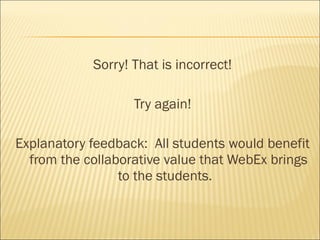 Sorry! That is incorrect!

                   Try again!

Explanatory feedback: All students would benefit
  from the collaborative value that WebEx brings
                 to the students.
 