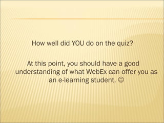 How well did YOU do on the quiz?

   At this point, you should have a good
understanding of what WebEx can offer you as
           an e-learning student. 
 