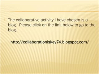    The collaborative activity I have chosen is a
    blog. Please click on the link below to go to the
    blog.

     http://collaborationiskey74.blogspot.com/
 