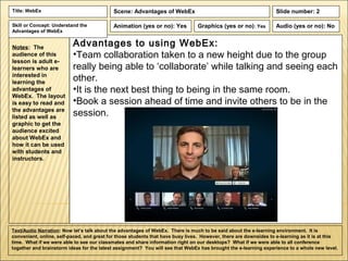 Title: WebEx                                Scene: Advantages of WebEx                                             Slide number: 2

Skill or Concept: Understand the            Animation (yes or no): Yes          Graphics (yes or no): Yes          Audio (yes or no): No
Advantages of WebEx


Notes: The
                          Advantages to using WebEx:
audience of this          •Team collaboration taken to a new height due to the group
lesson is adult e-
learners who are          really being able to ‘collaborate’ while talking and seeing each
interested in
learning the
                          other.
advantages of             •It is the next best thing to being in the same room.
WebEx. The layout
is easy to read and       •Book a session ahead of time and invite others to be in the
the advantages are
listed as well as         session.
graphic to get the
audience excited
about WebEx and
how it can be used
with students and
instructors.




Text/Audio Narration: Now let’s talk about the advantages of WebEx. There is much to be said about the e-learning environment. It is
convenient, online, self-paced, and great for those students that have busy lives. However, there are downsides to e-learning as it is at this
time. What if we were able to see our classmates and share information right on our desktops? What if we were able to all conference
together and brainstorm ideas for the latest assignment? You will see that WebEx has brought the e-learning experience to a whole new level.
 
