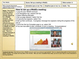 Title: WebEx                               Scene: Set up a meeting in WebEx                                      Slide number: 6

Skill or Concept: Demonstrate              Animation (yes or no): Yes          Graphics (yes or no): Yes         Audio: Yes
understanding of setting up a meeting in
WebEx for others to join.

Notes: This lesson
                           How to set up a WebEx meeting:
is for the adult e-        1.Log into your WebEx account.
learner that has           2.On Navigation bar, expand Set Up.
already signed up          3.Select Meeting Manager.
for a WebEx                4.Set up page appears. select Set Up.
account. The               5.If security box appears, select Yes.
student will then
                           6.Set up then continues. A progress message box appears noting the progress of the
log into his
account and learn          set up.
to set up a meeting        7.Once the Set Up Complete page is up, select OK.
in WebEx for other         8.You are now able to start, schedule, or join a meeting. Congratulations!
classmates or
instructor (s) to
join. This is a
worked example of
how set up a
meeting in WebEx.




Text/Audio Narration: Now that you have a WebEx account, aren’t you anxious to get started? Here is a step-by-step guide on how to set up a
WebEx meeting. It is simple and only takes a few minutes. After you have completed these steps, you are on your way to a more interactive e-
learning experience.
 