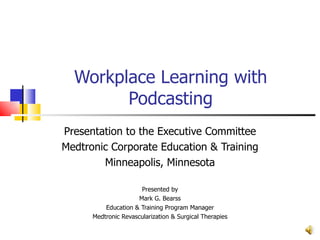 Workplace Learning with Podcasting Presentation to the Executive Committee Medtronic Corporate Education & Training Minneapolis, Minnesota Presented by Mark G. Bearss Education & Training Program Manager Medtronic Revascularization & Surgical Therapies 