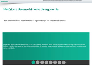 Anatomia
Para entender melhor o desenvolvimento da ergonomia clique nos itens abaixo e conheça:
Durante a Segunda Guerra Mundial (1939-1945), vários acidentes fatais ocorreram devido à construção de instrumentos
bélicos e aviões, tornando-se alvo de preocupações. Os estudos para reduzir a fadiga e os acidentes foram considerados
como prioridade.
Aula 01- Introdução à Ergonomia/Noções de Anatomia Musculoesquelética, Fisiologia Muscular e Ritmo Biológico
Histórico e desenvolvimento da ergonomia
 