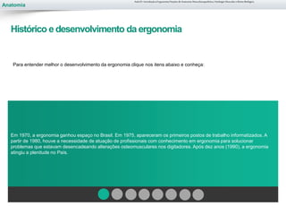 Anatomia
Para entender melhor o desenvolvimento da ergonomia clique nos itens abaixo e conheça:
Em 1970, a ergonomia ganhou espaço no Brasil. Em 1975, apareceram os primeiros postos de trabalho informatizados. A
partir de 1980, houve a necessidade de atuação de profissionais com conhecimento em ergonomia para solucionar
problemas que estavam desencadeando alterações osteomusculares nos digitadores. Após dez anos (1990), a ergonomia
atingiu a plenitude no País.
Aula 01- Introdução à Ergonomia/Noções de Anatomia Musculoesquelética, Fisiologia Muscular e Ritmo Biológico
Histórico e desenvolvimento da ergonomia
 