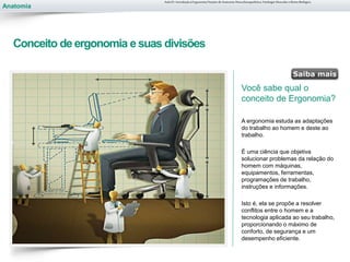 Anatomia
Conceito de ergonomia e suas divisões
Você sabe qual o
conceito de Ergonomia?
A ergonomia estuda as adaptações
do trabalho ao homem e deste ao
trabalho.
É uma ciência que objetiva
solucionar problemas da relação do
homem com máquinas,
equipamentos, ferramentas,
programações de trabalho,
instruções e informações.
Isto é, ela se propõe a resolver
conflitos entre o homem e a
tecnologia aplicada ao seu trabalho,
proporcionando o máximo de
conforto, de segurança e um
desempenho eficiente.
Aula 01- Introdução à Ergonomia/Noções de Anatomia Musculoesquelética, Fisiologia Muscular e Ritmo Biológico
 
