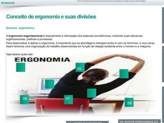 Anatomia
Dominio ergonômico
A ergonomia organizacional é basicamente a otimização dos sistemas sociotécnicos, incluindo suas estruturas
organizacionais, políticas e processos.
Para desenvolver e aplicar a ergonomia, é importante que as abordagens interajam entre si com os domínios, e vice-versa.
Assim teremos uma organização do trabalho desenvolvida em função da relação existente entre o homem e a máquina.
Veja abaixo quais são:
0
0
T
0
C
04- NOVOS PARADIGMAS DO
Aula 01- Introdução à Ergonomia/Noções de Anatomia Musculoesquelética, Fisiologia Muscular e Ritmo Biológico
Conceito de ergonomia e suas divisões
05
06 07
08
 