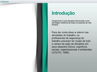 Anatomia
Introdução
A Ergonomia é uma disciplina direcionada a uma
abordagem sistêmica de todos os aspectos da vida
humana.
Para dar conta disso e intervir nas
atividades do trabalho, os
profissionais de segurança do
trabalho precisam ter noção de todo
o campo de ação da disciplina em
seus aspectos físicos, cognitivos,
sociais, organizacionais e ambientais
(COUTO, 1996).
 